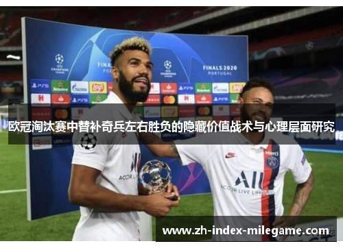 欧冠淘汰赛中替补奇兵左右胜负的隐藏价值战术与心理层面研究 欧冠淘汰赛中替补奇兵左右胜负的隐藏价值战术与心理层面研究