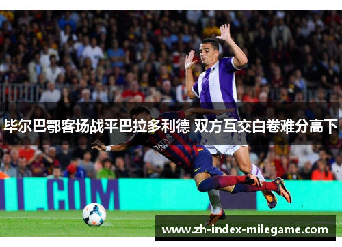 毕尔巴鄂客场战平巴拉多利德 双方互交白卷难分高下