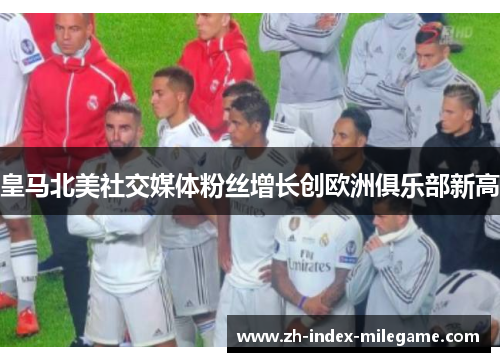 皇马北美社交媒体粉丝增长创欧洲俱乐部新高