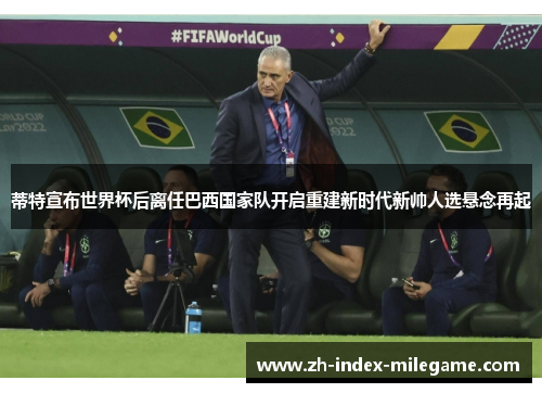 蒂特宣布世界杯后离任巴西国家队开启重建新时代新帅人选悬念再起