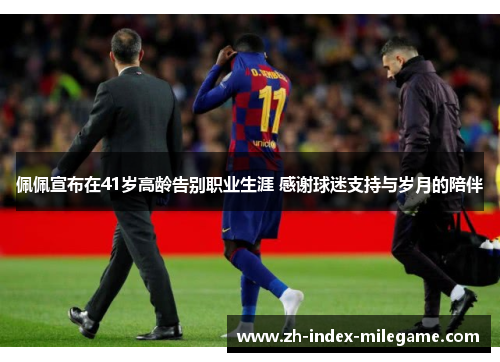 佩佩宣布在41岁高龄告别职业生涯 感谢球迷支持与岁月的陪伴